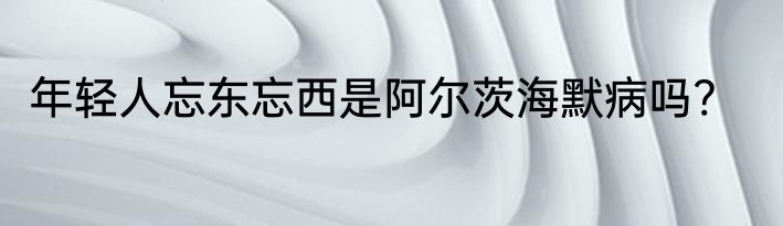 年轻人忘东忘西是阿尔茨海默病吗?
