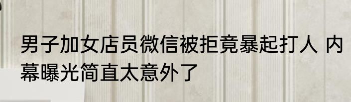 男子加女店员微信被拒竟暴起打人 内幕曝光简直太意外了