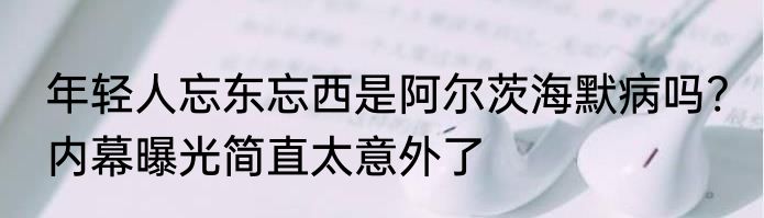 年轻人忘东忘西是阿尔茨海默病吗? 内幕曝光简直太意外了