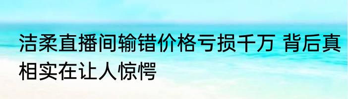 洁柔直播间输错价格亏损千万 背后真相实在让人惊愕