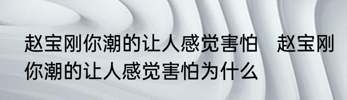 赵宝刚你潮的让人感觉害怕   	赵宝刚你潮的让人感觉害怕为什么