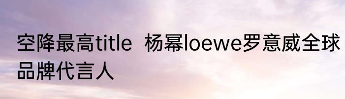 空降最高title  杨幂loewe罗意威全球品牌代言人