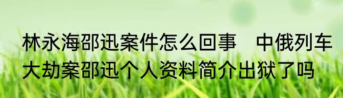 林永海邵迅案件怎么回事   中俄列车大劫案邵迅个人资料简介出狱了吗