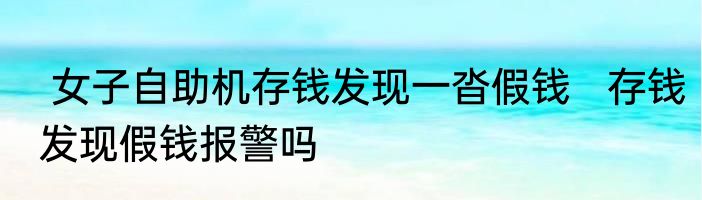  女子自助机存钱发现一沓假钱   存钱发现假钱报警吗