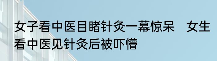 女子看中医目睹针灸一幕惊呆   女生看中医见针灸后被吓懵