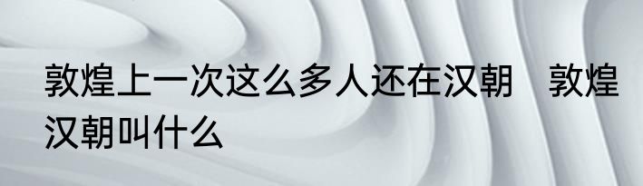 敦煌上一次这么多人还在汉朝   敦煌汉朝叫什么