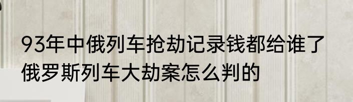 93年中俄列车抢劫记录钱都给谁了   俄罗斯列车大劫案怎么判的