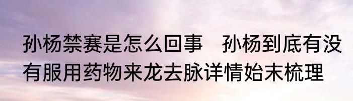 孙杨禁赛是怎么回事   孙杨到底有没有服用药物来龙去脉详情始末梳理