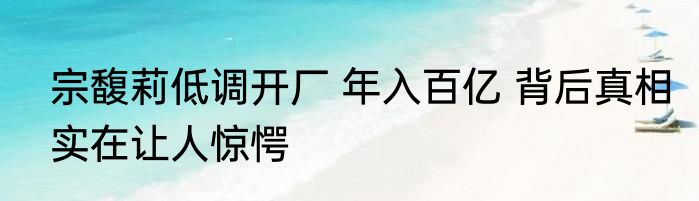 宗馥莉低调开厂 年入百亿 背后真相实在让人惊愕
