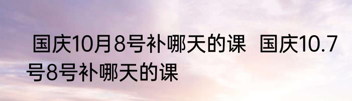  国庆10月8号补哪天的课  国庆10.7号8号补哪天的课