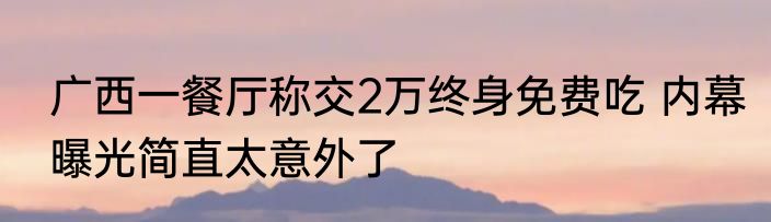广西一餐厅称交2万终身免费吃 内幕曝光简直太意外了