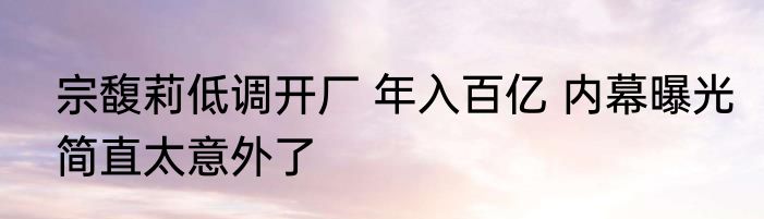 宗馥莉低调开厂 年入百亿 内幕曝光简直太意外了