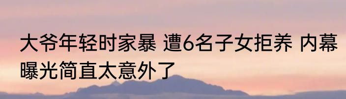 大爷年轻时家暴 遭6名子女拒养 内幕曝光简直太意外了