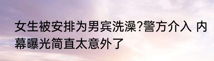 女生被安排为男宾洗澡?警方介入 内幕曝光简直太意外了