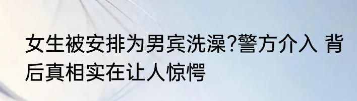 女生被安排为男宾洗澡?警方介入 背后真相实在让人惊愕