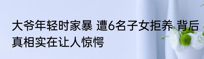大爷年轻时家暴 遭6名子女拒养 背后真相实在让人惊愕