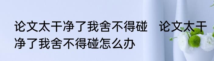 论文太干净了我舍不得碰   论文太干净了我舍不得碰怎么办