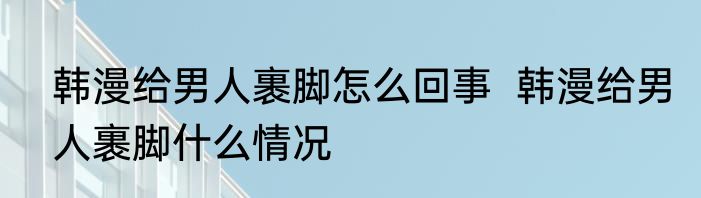 韩漫给男人裹脚怎么回事  韩漫给男人裹脚什么情况