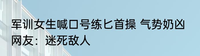 军训女生喊口号练匕首操 气势奶凶   网友：迷死敌人