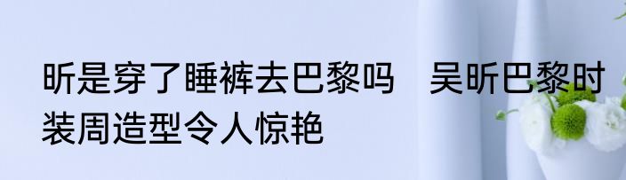 昕是穿了睡裤去巴黎吗   吴昕巴黎时装周造型令人惊艳