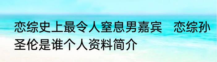 恋综史上最令人窒息男嘉宾   恋综孙圣伦是谁个人资料简介