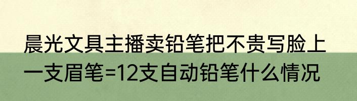 晨光文具主播卖铅笔把不贵写脸上   一支眉笔=12支自动铅笔什么情况
