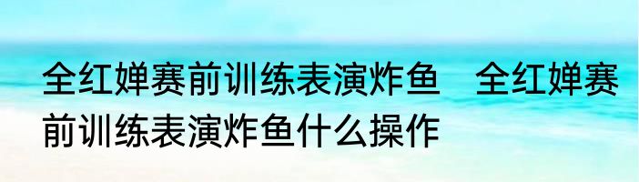 全红婵赛前训练表演炸鱼   全红婵赛前训练表演炸鱼什么操作