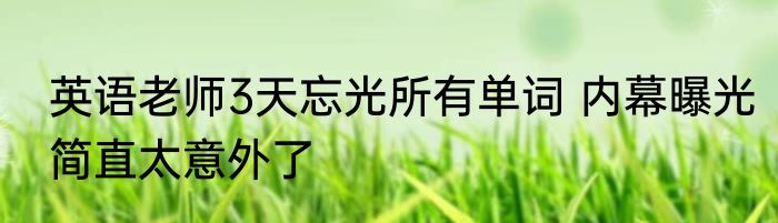 英语老师3天忘光所有单词 内幕曝光简直太意外了
