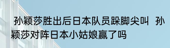  孙颖莎胜出后日本队员跺脚尖叫  孙颖莎对阵日本小姑娘赢了吗