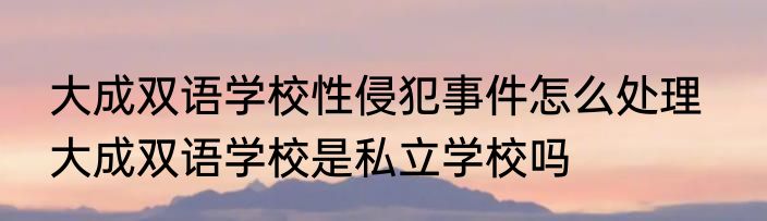 大成双语学校性侵犯事件怎么处理   大成双语学校是私立学校吗