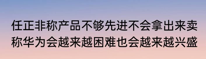 任正非称产品不够先进不会拿出来卖 称华为会越来越困难也会越来越兴盛