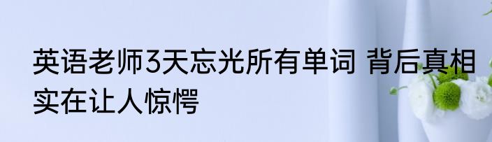英语老师3天忘光所有单词 背后真相实在让人惊愕
