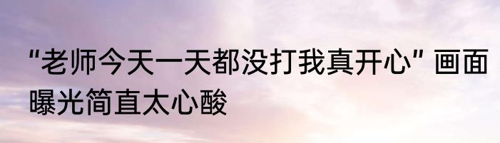 “老师今天一天都没打我真开心” 画面曝光简直太心酸