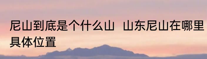 尼山到底是个什么山  山东尼山在哪里具体位置