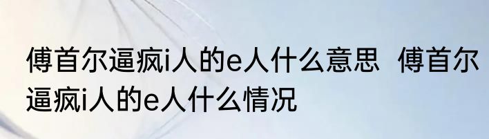 傅首尔逼疯i人的e人什么意思  	傅首尔逼疯i人的e人什么情况
