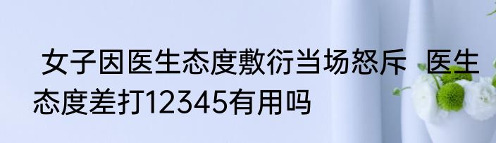  女子因医生态度敷衍当场怒斥  医生态度差打12345有用吗