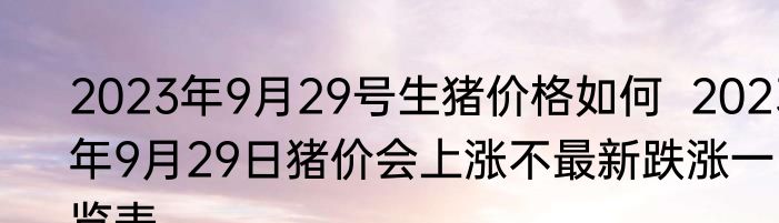 2023年9月29号生猪价格如何  2023年9月29日猪价会上涨不最新跌涨一览表