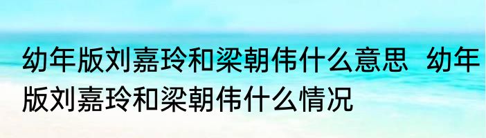 幼年版刘嘉玲和梁朝伟什么意思  幼年版刘嘉玲和梁朝伟什么情况