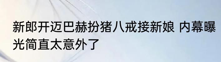 新郎开迈巴赫扮猪八戒接新娘 内幕曝光简直太意外了