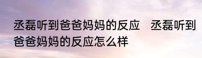 丞磊听到爸爸妈妈的反应   丞磊听到爸爸妈妈的反应怎么样