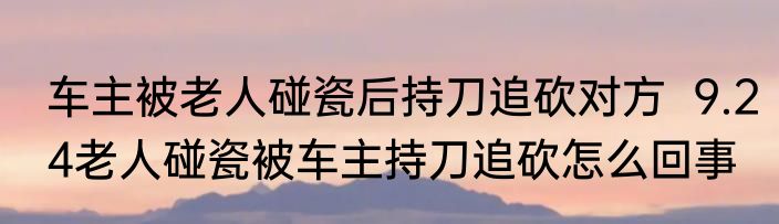 车主被老人碰瓷后持刀追砍对方  9.24老人碰瓷被车主持刀追砍怎么回事