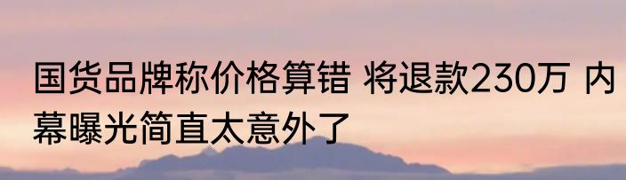 国货品牌称价格算错 将退款230万 内幕曝光简直太意外了