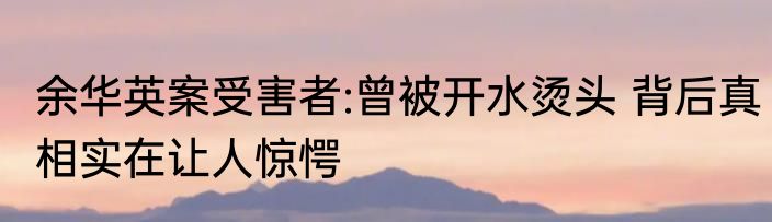 余华英案受害者:曾被开水烫头 背后真相实在让人惊愕