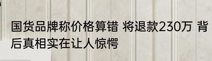 国货品牌称价格算错 将退款230万 背后真相实在让人惊愕