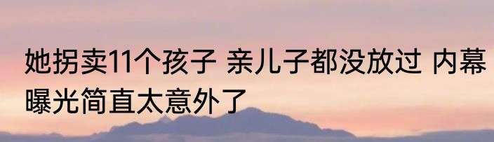 她拐卖11个孩子 亲儿子都没放过 内幕曝光简直太意外了