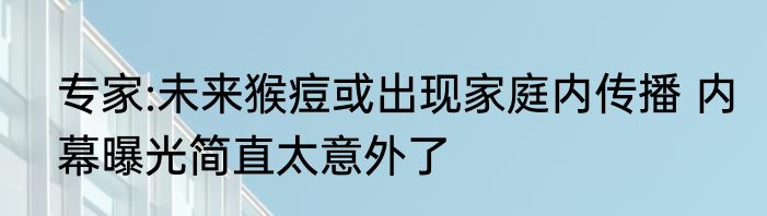 专家:未来猴痘或出现家庭内传播 内幕曝光简直太意外了