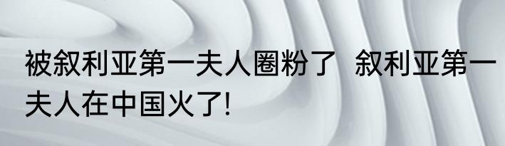 被叙利亚第一夫人圈粉了  叙利亚第一夫人在中国火了!