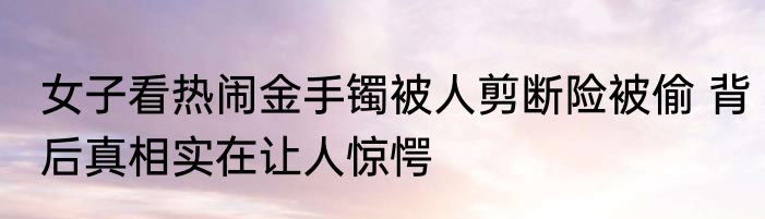 女子看热闹金手镯被人剪断险被偷 背后真相实在让人惊愕