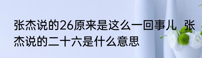 张杰说的26原来是这么一回事儿  张杰说的二十六是什么意思