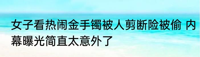 女子看热闹金手镯被人剪断险被偷 内幕曝光简直太意外了